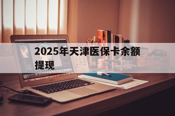 天津最新2025年天津医保卡余额提现方法分析(最方便真实的天津2025年天津医保卡余额提现多少方法)