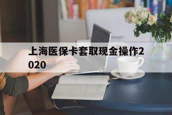 天津最新上海医保卡套取现金操作2020方法分析(最方便真实的天津上海医保卡套取现金操作2020年方法)