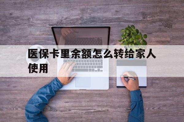 天津最新医保卡里余额怎么转给家人使用方法分析(最方便真实的天津医保卡余额如何转移给亲属方法)